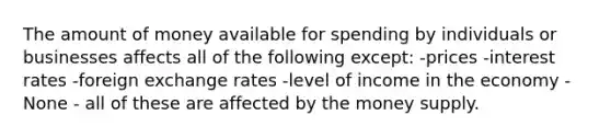 The amount of money available for spending by individuals or businesses affects all of the following except: -prices -interest rates -foreign exchange rates -level of income in the economy -None - all of these are affected by the money supply.