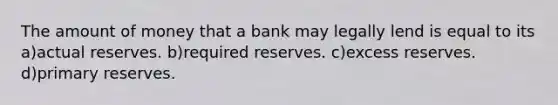 The amount of money that a bank may legally lend is equal to its a)actual reserves. b)required reserves. c)excess reserves. d)primary reserves.