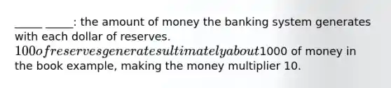 _____ _____: the amount of money the banking system generates with each dollar of reserves. 100 of reserves generates ultimately about1000 of money in the book example, making the money multiplier 10.