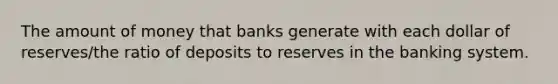 The amount of money that banks generate with each dollar of reserves/the ratio of deposits to reserves in the banking system.