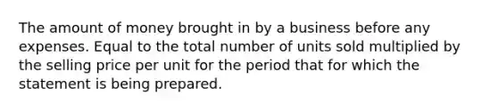 The amount of money brought in by a business before any expenses. Equal to the total number of units sold multiplied by the selling price per unit for the period that for which the statement is being prepared.