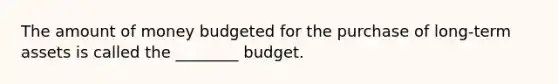 The amount of money budgeted for the purchase of long-term assets is called the ________ budget.