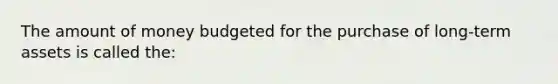 The amount of money budgeted for the purchase of long-term assets is called the: