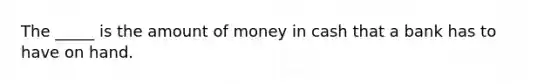 The _____ is the amount of money in cash that a bank has to have on hand.