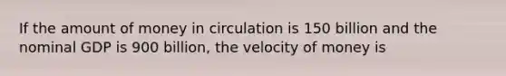 If the amount of money in circulation is 150 billion and the nominal GDP is 900 billion, the velocity of money is