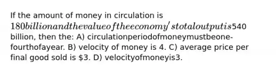 If the amount of money in circulation is 180 billion and the value of the economy's total output is540 billion, then the: A) circulationperiodofmoneymustbeone-fourthofayear. B) velocity of money is 4. C) average price per final good sold is 3. D) velocityofmoneyis3.