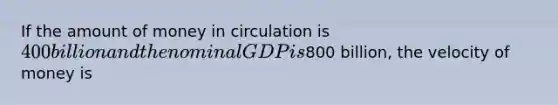 If the amount of money in circulation is 400 billion and the nominal GDP is800 billion, the velocity of money is