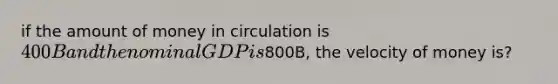 if the amount of money in circulation is 400B and the nominal GDP is800B, the velocity of money is?