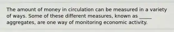 The amount of money in circulation can be measured in a variety of ways. Some of these different measures, known as _____ aggregates, are one way of monitoring economic activity.