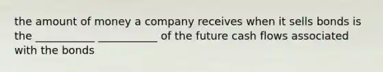 the amount of money a company receives when it sells bonds is the ___________ ___________ of the future cash flows associated with the bonds