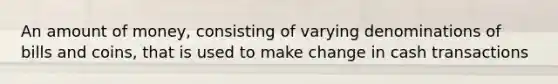 An amount of money, consisting of varying denominations of bills and coins, that is used to make change in cash transactions