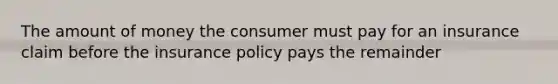 The amount of money the consumer must pay for an insurance claim before the insurance policy pays the remainder