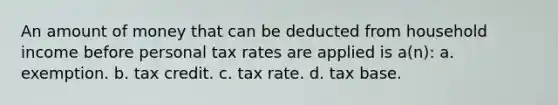 An amount of money that can be deducted from household income before personal tax rates are applied is a(n): a. exemption. b. tax credit. c. tax rate. d. tax base.