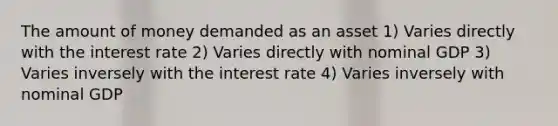 The amount of money demanded as an asset 1) Varies directly with the interest rate 2) Varies directly with nominal GDP 3) Varies inversely with the interest rate 4) Varies inversely with nominal GDP