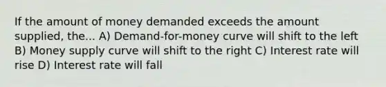 If the amount of money demanded exceeds the amount supplied, the... A) Demand-for-money curve will shift to the left B) Money supply curve will shift to the right C) Interest rate will rise D) Interest rate will fall