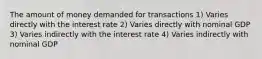 The amount of money demanded for transactions 1) Varies directly with the interest rate 2) Varies directly with nominal GDP 3) Varies indirectly with the interest rate 4) Varies indirectly with nominal GDP