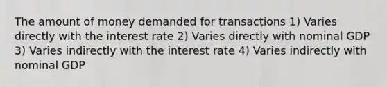 The amount of money demanded for transactions 1) Varies directly with the interest rate 2) Varies directly with nominal GDP 3) Varies indirectly with the interest rate 4) Varies indirectly with nominal GDP