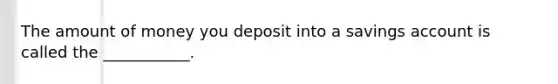 The amount of money you deposit into a savings account is called the ___________.