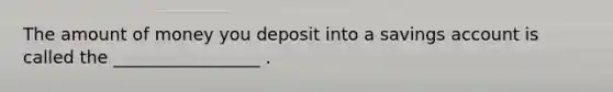 The amount of money you deposit into a savings account is called the _________________ .