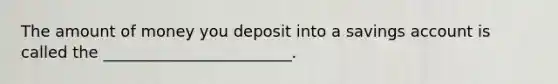 The amount of money you deposit into a savings account is called the ________________________.