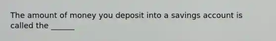 The amount of money you deposit into a savings account is called the ______