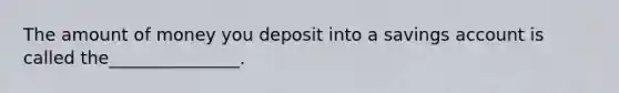 The amount of money you deposit into a savings account is called the_______________.