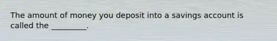 The amount of money you deposit into a savings account is called the _________.