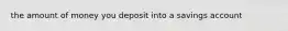 the amount of money you deposit into a savings account