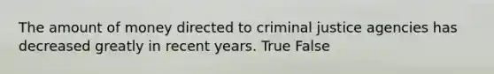 The amount of money directed to criminal justice agencies has decreased greatly in recent years. True False