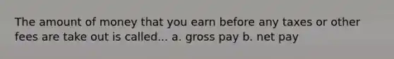 The amount of money that you earn before any taxes or other fees are take out is called... a. gross pay b. net pay