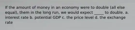 If the amount of money in an economy were to double (all else equal), them in the long run, we would expect _____ to double. a. interest rate b. potential GDP c. the price level d. the exchange rate