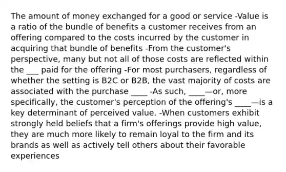 The amount of money exchanged for a good or service -Value is a ratio of the bundle of benefits a customer receives from an offering compared to the costs incurred by the customer in acquiring that bundle of benefits -From the customer's perspective, many but not all of those costs are reflected within the ___ paid for the offering -For most purchasers, regardless of whether the setting is B2C or B2B, the vast majority of costs are associated with the purchase ____ -As such, ____—or, more specifically, the customer's perception of the offering's ____—is a key determinant of perceived value. -When customers exhibit strongly held beliefs that a firm's offerings provide high value, they are much more likely to remain loyal to the firm and its brands as well as actively tell others about their favorable experiences