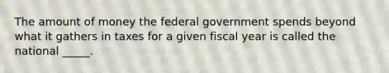 The amount of money the federal government spends beyond what it gathers in taxes for a given fiscal year is called the national _____.