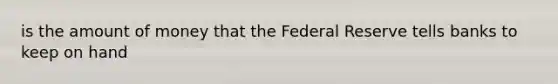 is the amount of money that the Federal Reserve tells banks to keep on hand