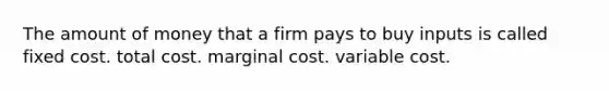 The amount of money that a firm pays to buy inputs is called fixed cost. total cost. marginal cost. variable cost.