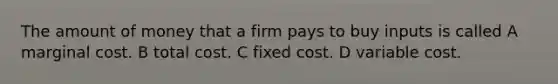 The amount of money that a firm pays to buy inputs is called A marginal cost. B total cost. C fixed cost. D variable cost.