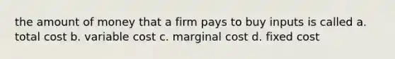 the amount of money that a firm pays to buy inputs is called a. total cost b. variable cost c. marginal cost d. fixed cost