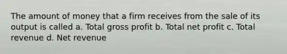 The amount of money that a firm receives from the sale of its output is called a. Total gross profit b. Total net profit c. Total revenue d. Net revenue