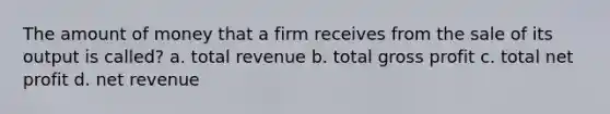 The amount of money that a firm receives from the sale of its output is called? a. total revenue b. total gross profit c. total net profit d. net revenue