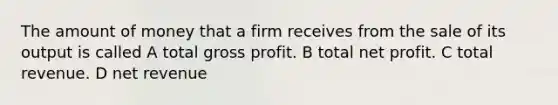 The amount of money that a firm receives from the sale of its output is called A total gross profit. B total net profit. C total revenue. D net revenue