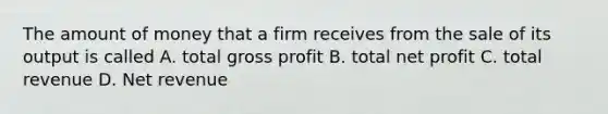 The amount of money that a firm receives from the sale of its output is called A. total gross profit B. total net profit C. total revenue D. Net revenue