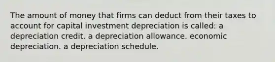 The amount of money that firms can deduct from their taxes to account for capital investment depreciation is called: a depreciation credit. a depreciation allowance. economic depreciation. a depreciation schedule.