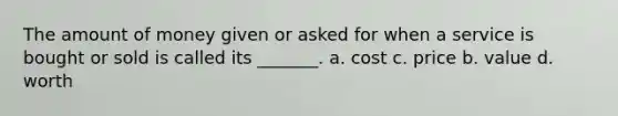 The amount of money given or asked for when a service is bought or sold is called its _______. a. cost c. price b. value d. worth