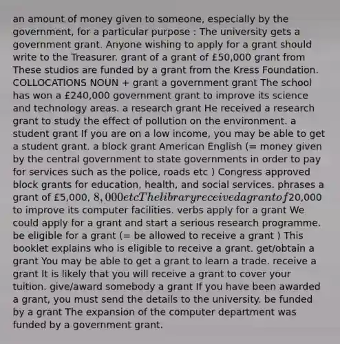 an amount of money given to someone, especially by the government, for a particular purpose : The university gets a government grant. Anyone wishing to apply for a grant should write to the Treasurer. grant of a grant of £50,000 grant from These studios are funded by a grant from the Kress Foundation. COLLOCATIONS NOUN + grant a government grant The school has won a £240,000 government grant to improve its science and technology areas. a research grant He received a research grant to study the effect of pollution on the environment. a student grant If you are on a low income, you may be able to get a student grant. a block grant American English (= money given by the central government to state governments in order to pay for services such as the police, roads etc ) Congress approved block grants for education, health, and social services. phrases a grant of £5,000, 8,000 etc The library received a grant of20,000 to improve its computer facilities. verbs apply for a grant We could apply for a grant and start a serious research programme. be eligible for a grant (= be allowed to receive a grant ) This booklet explains who is eligible to receive a grant. get/obtain a grant You may be able to get a grant to learn a trade. receive a grant It is likely that you will receive a grant to cover your tuition. give/award somebody a grant If you have been awarded a grant, you must send the details to the university. be funded by a grant The expansion of the computer department was funded by a government grant.