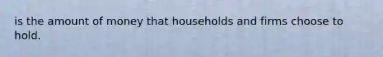 is the amount of money that households and firms choose to hold.