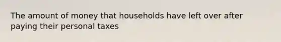 The amount of money that households have left over after paying their personal taxes