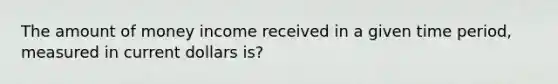 The amount of money income received in a given time period, measured in current dollars is?