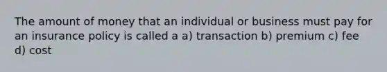 The amount of money that an individual or business must pay for an insurance policy is called a a) transaction b) premium c) fee d) cost