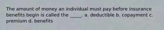 The amount of money an individual must pay before insurance benefits begin is called the _____. a. deductible b. copayment c. premium d. benefits