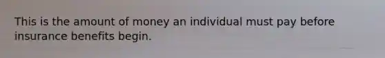 This is the amount of money an individual must pay before insurance benefits begin.